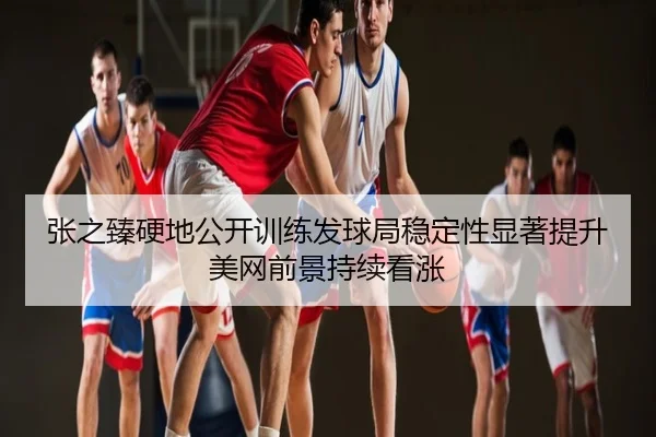 张之臻硬地公开训练发球局稳定性显著提升美网前景持续看涨