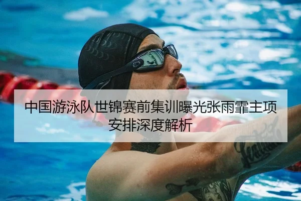 中国游泳队世锦赛前集训曝光张雨霏主项安排深度解析