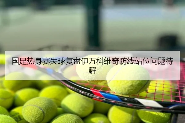 国足热身赛失球复盘伊万科维奇防线站位问题待解
